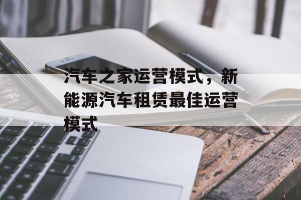 汽车之家运营模式，新能源汽车租赁最佳运营模式-第1张图片-