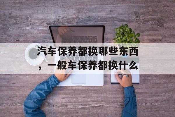 汽车保养都换哪些东西，一般车保养都换什么-第1张图片-