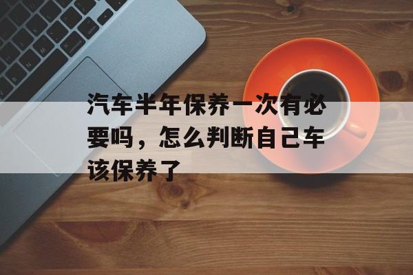 汽车半年保养一次有必要吗，怎么判断自己车该保养了-第1张图片-