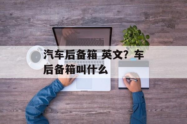汽车后备箱 英文？车后备箱叫什么-第1张图片-