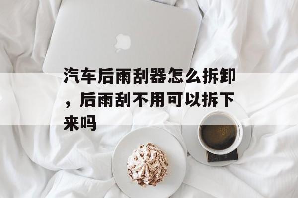 汽车后雨刮器怎么拆卸，后雨刮不用可以拆下来吗-第1张图片-