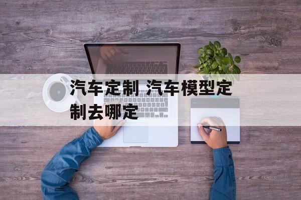 汽车定制 汽车模型定制去哪定-第1张图片-