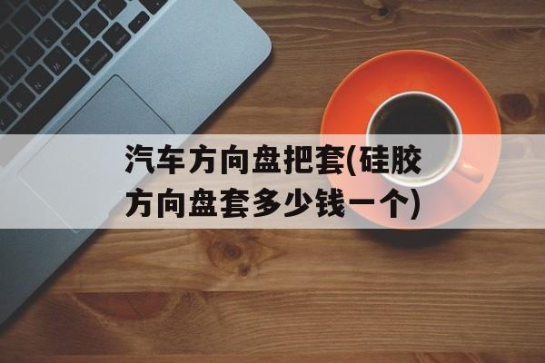 汽车方向盘把套(硅胶方向盘套多少钱一个)-第1张图片-