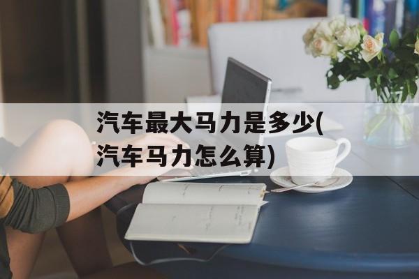 汽车最大马力是多少(汽车马力怎么算)-第1张图片-