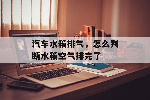 汽车水箱排气，怎么判断水箱空气排完了-第1张图片-