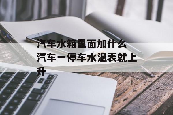 汽车水箱里面加什么 汽车一停车水温表就上升-第1张图片-
