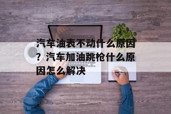 汽车油表不动什么原因？汽车加油跳枪什么原因怎么解决-第1张图片-