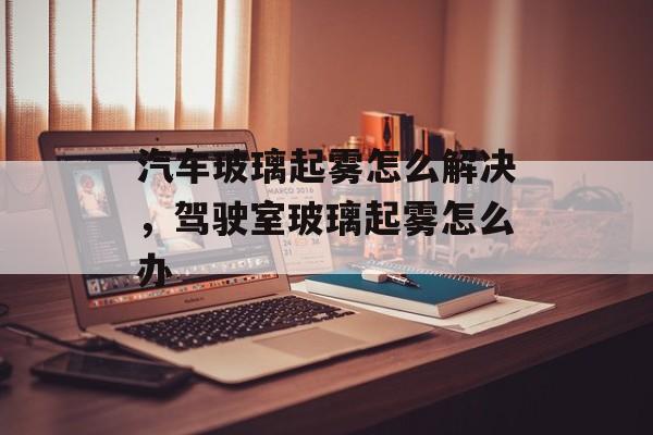 汽车玻璃起雾怎么解决，驾驶室玻璃起雾怎么办-第1张图片-