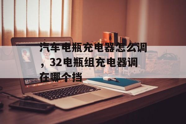 汽车电瓶充电器怎么调，32电瓶组充电器调在哪个挡-第1张图片-