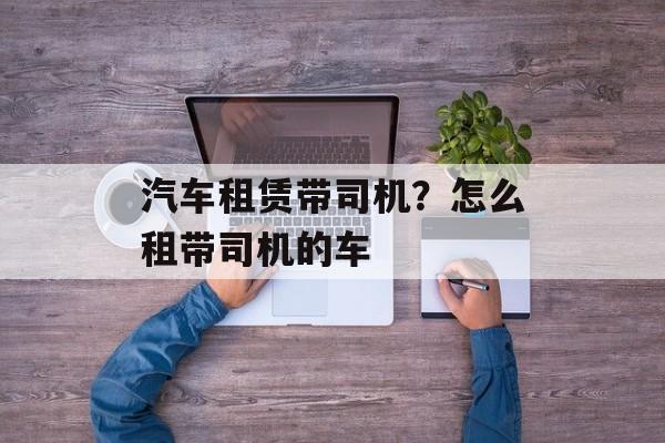 汽车租赁带司机？怎么租带司机的车-第1张图片-