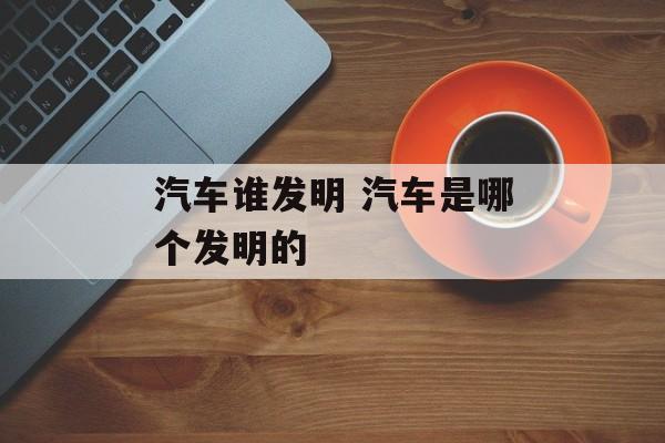 汽车谁发明 汽车是哪个发明的-第1张图片-