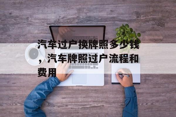 汽车过户换牌照多少钱，汽车牌照过户流程和费用-第1张图片-
