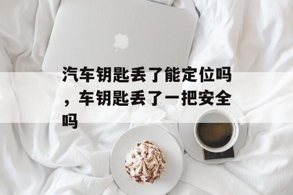 汽车钥匙丢了能定位吗，车钥匙丢了一把安全吗-第1张图片-