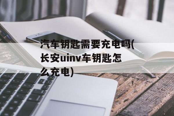 汽车钥匙需要充电吗(长安uinv车钥匙怎么充电)-第1张图片-