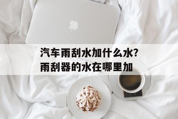 汽车雨刮水加什么水？雨刮器的水在哪里加-第1张图片-