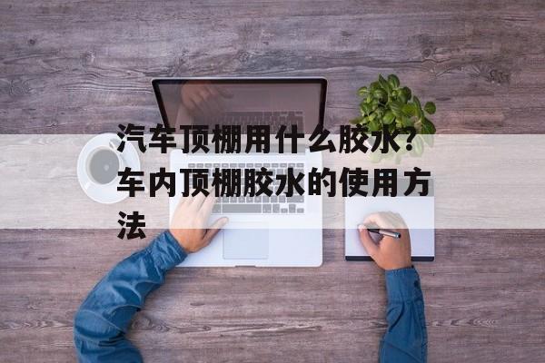 汽车顶棚用什么胶水？车内顶棚胶水的使用方法-第1张图片-