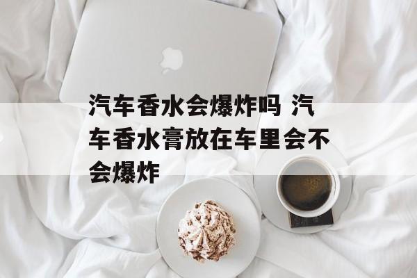 汽车香水会爆炸吗 汽车香水膏放在车里会不会爆炸-第1张图片-