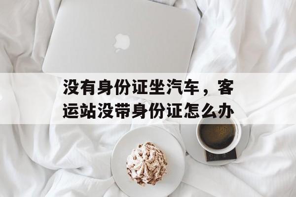 没有身份证坐汽车，客运站没带身份证怎么办-第1张图片-