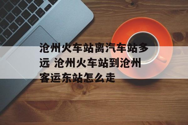 沧州火车站离汽车站多远 沧州火车站到沧州客运东站怎么走-第1张图片-