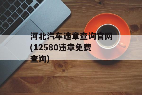 河北汽车违章查询官网(12580违章免费查询)-第1张图片-