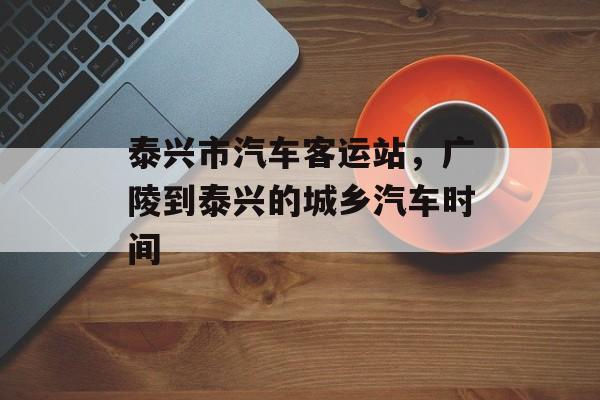 泰兴市汽车客运站，广陵到泰兴的城乡汽车时间-第1张图片-
