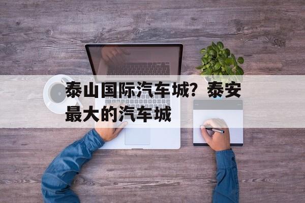 泰山国际汽车城？泰安最大的汽车城-第1张图片-