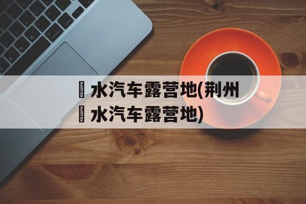 洈水汽车露营地(荆州洈水汽车露营地)-第1张图片-