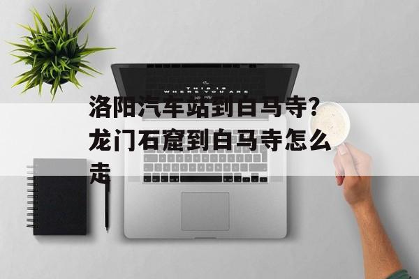 洛阳汽车站到白马寺？龙门石窟到白马寺怎么走-第1张图片-