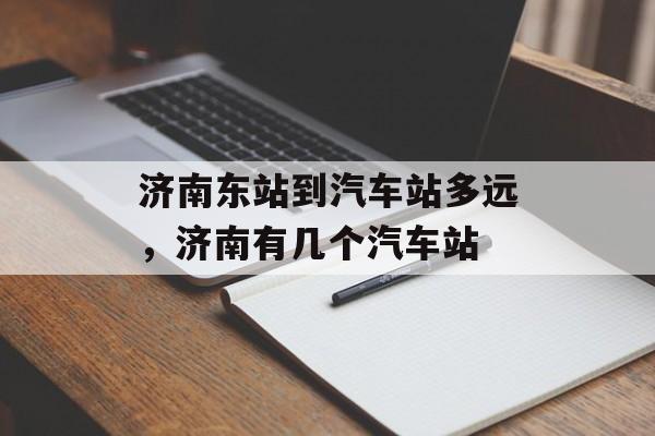 济南东站到汽车站多远，济南有几个汽车站-第1张图片-