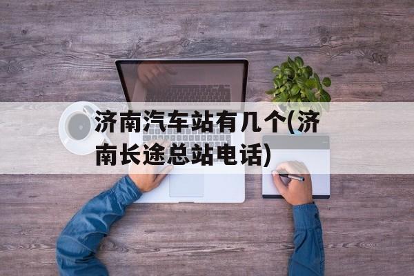 济南汽车站有几个(济南长途总站电话)-第1张图片-