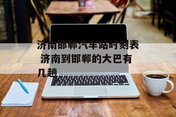 济南邯郸汽车站时刻表 济南到邯郸的大巴有几趟-第1张图片-
