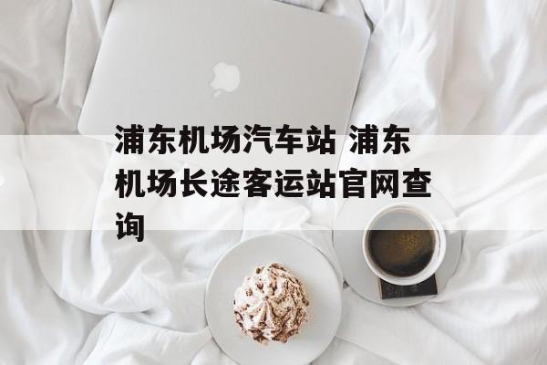 浦东机场汽车站 浦东机场长途客运站官网查询-第1张图片-