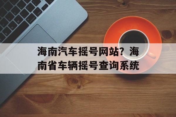 海南汽车摇号网站？海南省车辆摇号查询系统-第1张图片-