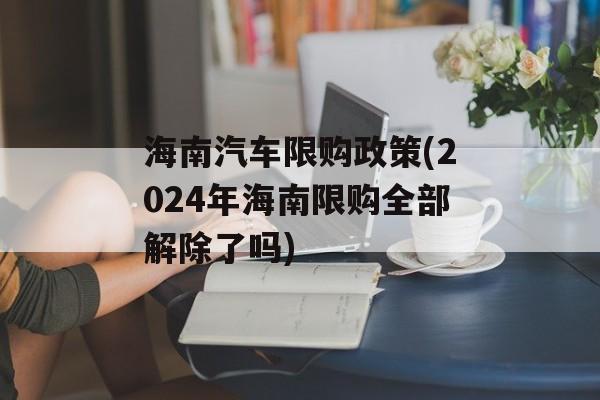 海南汽车限购政策(2024年海南限购全部解除了吗)-第1张图片-