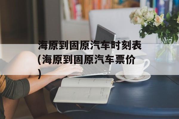 海原到固原汽车时刻表(海原到固原汽车票价)-第1张图片-