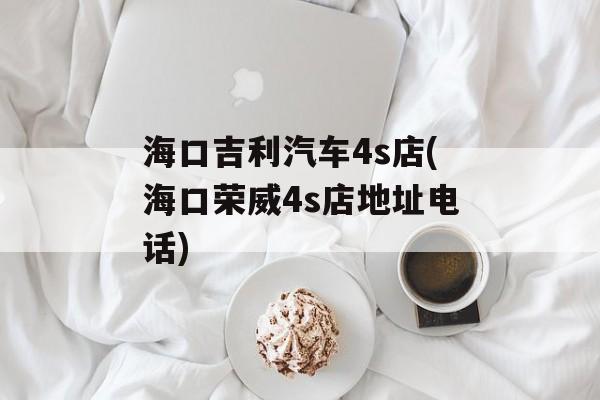 海口吉利汽车4s店(海口荣威4s店地址电话)-第1张图片-