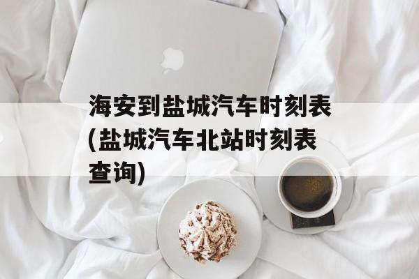 海安到盐城汽车时刻表(盐城汽车北站时刻表查询)-第1张图片-