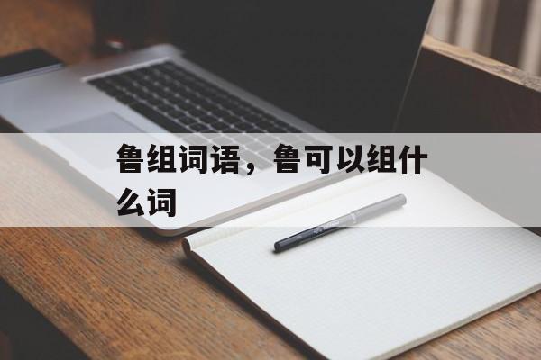 鲁组词语，鲁可以组什么词-第1张图片-