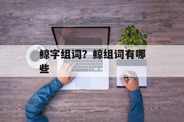 鲸字组词？鲸组词有哪些-第1张图片-