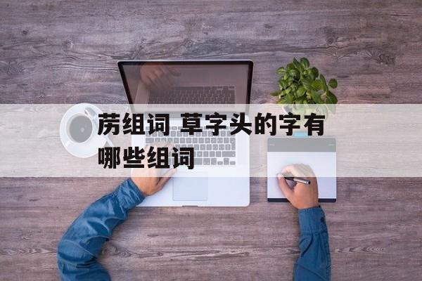 苈组词 草字头的字有哪些组词-第1张图片-