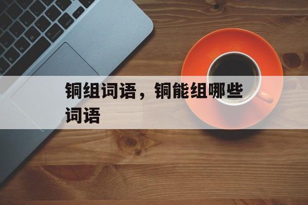 铜组词语，铜能组哪些词语-第1张图片-