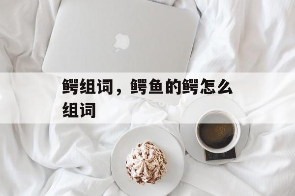 鳄组词，鳄鱼的鳄怎么组词-第1张图片-