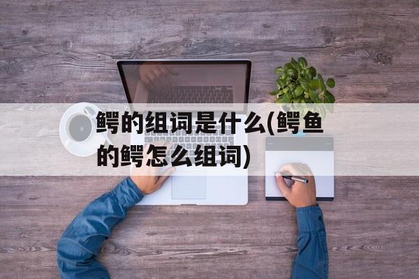 鳄的组词是什么(鳄鱼的鳄怎么组词)-第1张图片-
