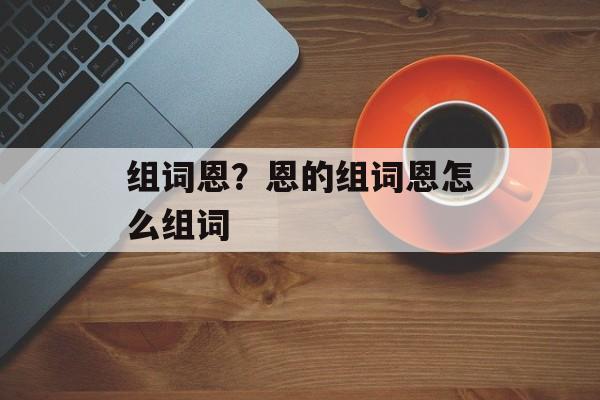 组词恩？恩的组词恩怎么组词-第1张图片-