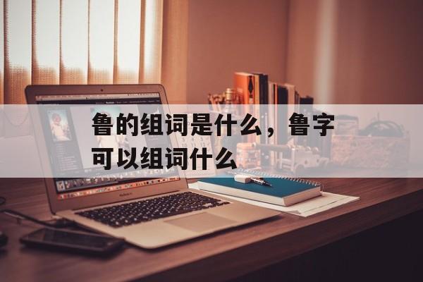 鲁的组词是什么，鲁字可以组词什么-第1张图片-