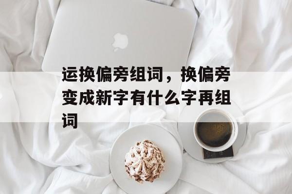 运换偏旁组词，换偏旁变成新字有什么字再组词-第1张图片-