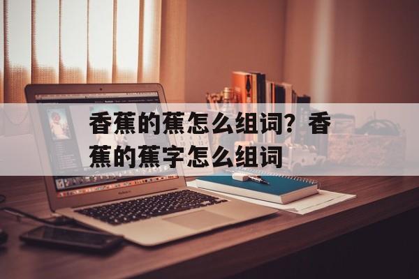 香蕉的蕉怎么组词？香蕉的蕉字怎么组词-第1张图片-