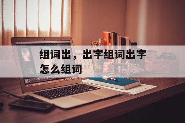 组词出，出字组词出字怎么组词-第1张图片-