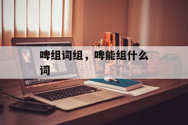 啤组词组，啤能组什么词-第1张图片-