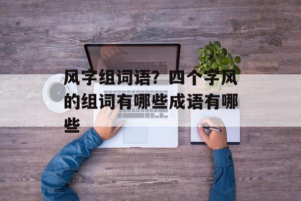 风字组词语？四个字风的组词有哪些成语有哪些-第1张图片-